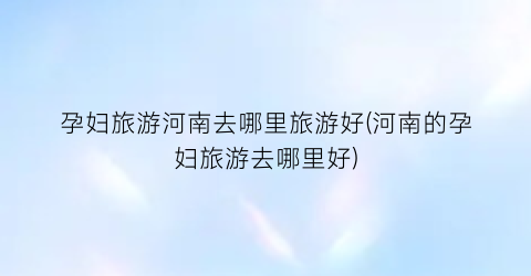 孕妇旅游河南去哪里旅游好(河南的孕妇旅游去哪里好)
