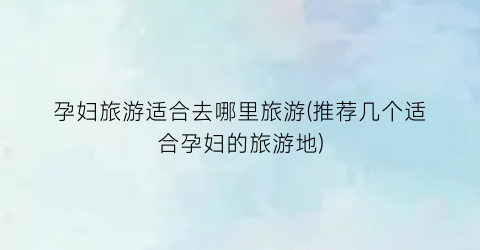 孕妇旅游适合去哪里旅游(推荐几个适合孕妇的旅游地)