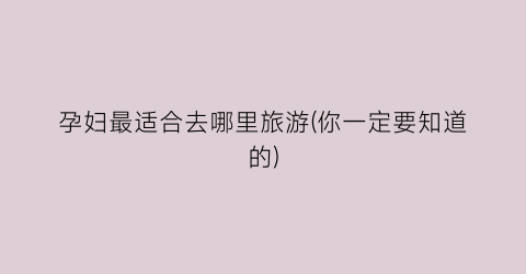 孕妇最适合去哪里旅游(你一定要知道的)