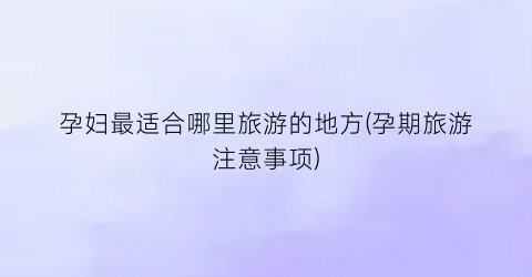孕妇最适合哪里旅游的地方(孕期旅游注意事项)