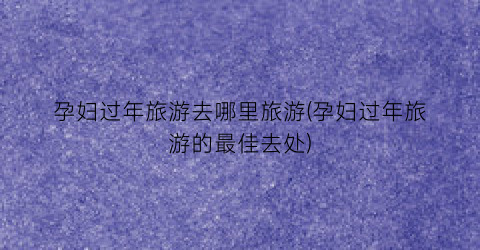 孕妇过年旅游去哪里旅游(孕妇过年旅游的最佳去处)