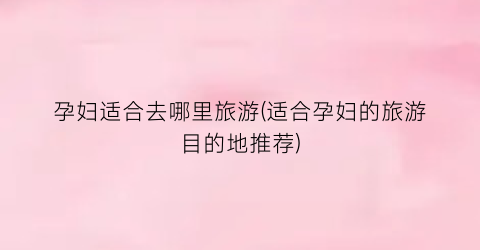 孕妇适合去哪里旅游(适合孕妇的旅游目的地推荐)