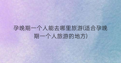 孕晚期一个人能去哪里旅游(适合孕晚期一个人旅游的地方)