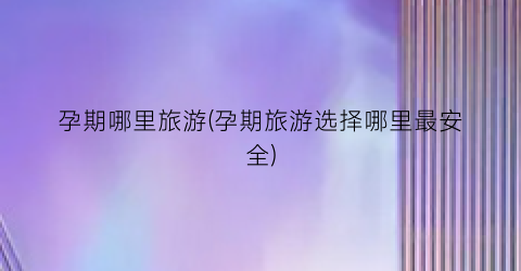 孕期哪里旅游(孕期旅游选择哪里最安全)