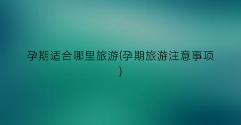 孕期适合哪里旅游(孕期旅游注意事项)