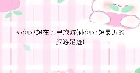 孙俪邓超在哪里旅游(孙俪邓超最近的旅游足迹)