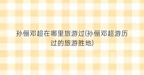 孙俪邓超在哪里旅游过(孙俪邓超游历过的旅游胜地)