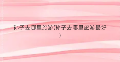 孙子去哪里旅游(孙子去哪里旅游最好)