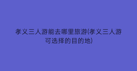 孝义三人游能去哪里旅游(孝义三人游可选择的目的地)