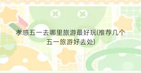 孝感五一去哪里旅游最好玩(推荐几个五一旅游好去处)