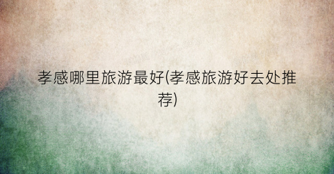 孝感哪里旅游最好(孝感旅游好去处推荐)
