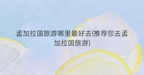 孟加拉国旅游哪里最好去(推荐您去孟加拉国旅游)
