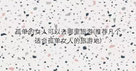 孤单的女人可以去哪里旅游(推荐几个适合孤单女人的旅游地)