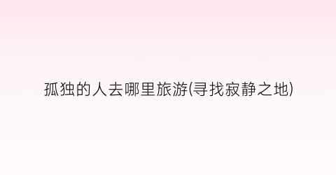 孤独的人去哪里旅游(寻找寂静之地)