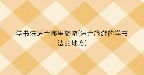 学书法适合哪里旅游(适合旅游的学书法的地方)