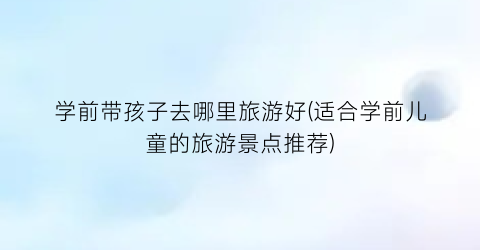 学前带孩子去哪里旅游好(适合学前儿童的旅游景点推荐)