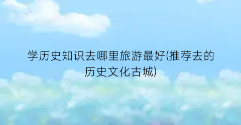 学历史知识去哪里旅游最好(推荐去的历史文化古城)