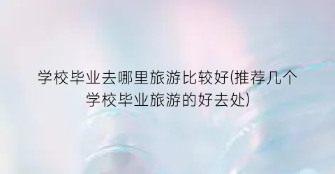 学校毕业去哪里旅游比较好(推荐几个学校毕业旅游的好去处)