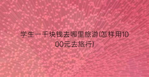 学生一千块钱去哪里旅游(怎样用1000元去旅行)