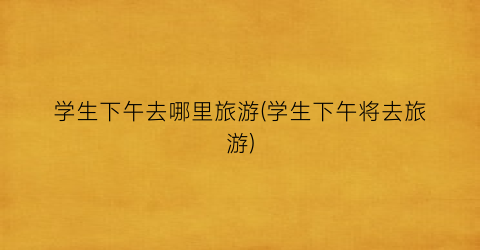 学生下午去哪里旅游(学生下午将去旅游)