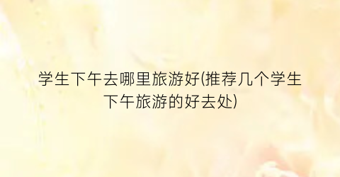 学生下午去哪里旅游好(推荐几个学生下午旅游的好去处)