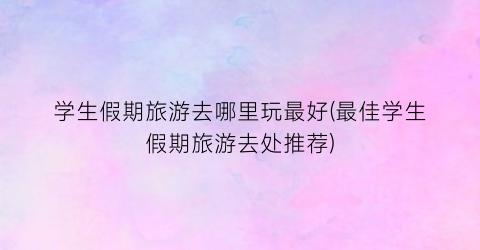 学生假期旅游去哪里玩最好(最佳学生假期旅游去处推荐)