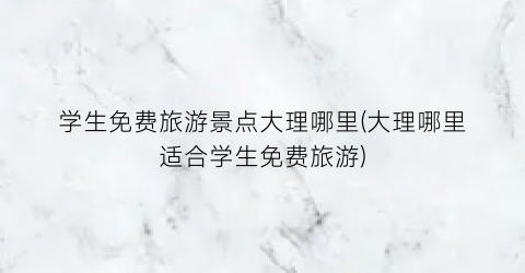 学生免费旅游景点大理哪里(大理哪里适合学生免费旅游)