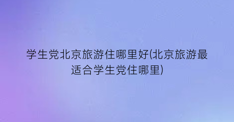 学生党北京旅游住哪里好(北京旅游最适合学生党住哪里)