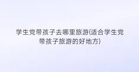 学生党带孩子去哪里旅游(适合学生党带孩子旅游的好地方)