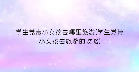 学生党带小女孩去哪里旅游(学生党带小女孩去旅游的攻略)