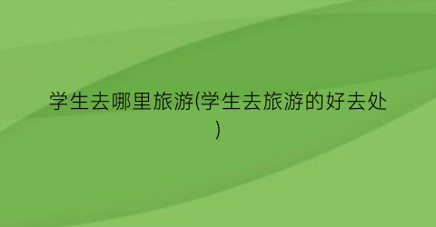 学生去哪里旅游(学生去旅游的好去处)