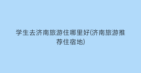 学生去济南旅游住哪里好(济南旅游推荐住宿地)