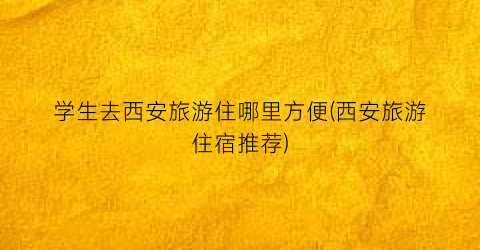 学生去西安旅游住哪里方便(西安旅游住宿推荐)