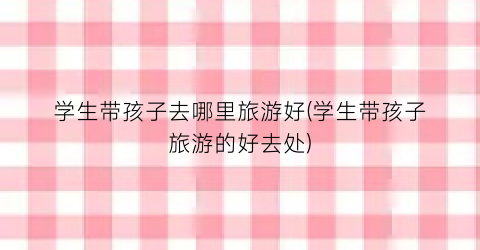 学生带孩子去哪里旅游好(学生带孩子旅游的好去处)