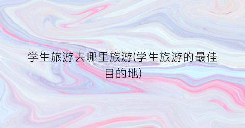 学生旅游去哪里旅游(学生旅游的最佳目的地)