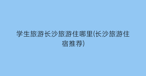学生旅游长沙旅游住哪里(长沙旅游住宿推荐)