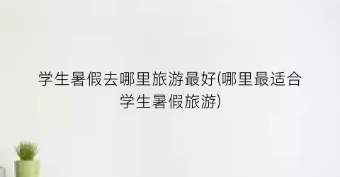 学生暑假去哪里旅游最好(哪里最适合学生暑假旅游)