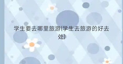 学生要去哪里旅游(学生去旅游的好去处)