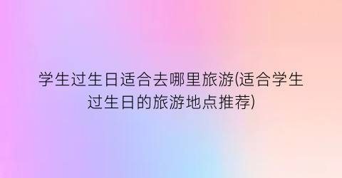 学生过生日适合去哪里旅游(适合学生过生日的旅游地点推荐)