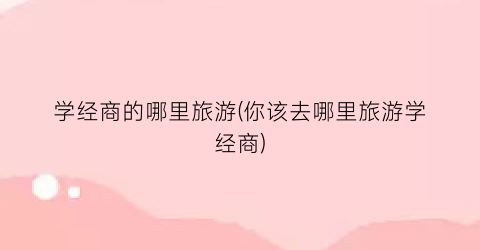 学经商的哪里旅游(你该去哪里旅游学经商)