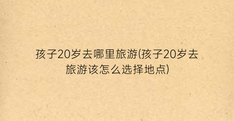 孩子20岁去哪里旅游(孩子20岁去旅游该怎么选择地点)