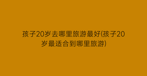 孩子20岁去哪里旅游最好(孩子20岁最适合到哪里旅游)