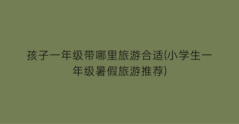 孩子一年级带哪里旅游合适(小学生一年级暑假旅游推荐)