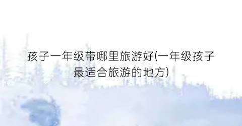 孩子一年级带哪里旅游好(一年级孩子最适合旅游的地方)