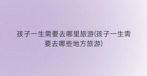 孩子一生需要去哪里旅游(孩子一生需要去哪些地方旅游)