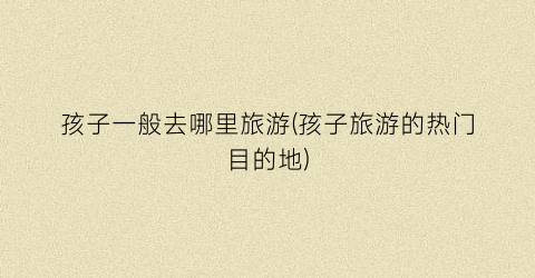孩子一般去哪里旅游(孩子旅游的热门目的地)