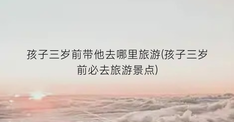 孩子三岁前带他去哪里旅游(孩子三岁前必去旅游景点)