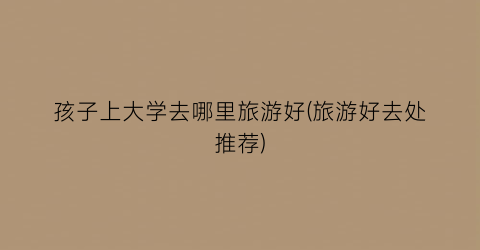 孩子上大学去哪里旅游好(旅游好去处推荐)