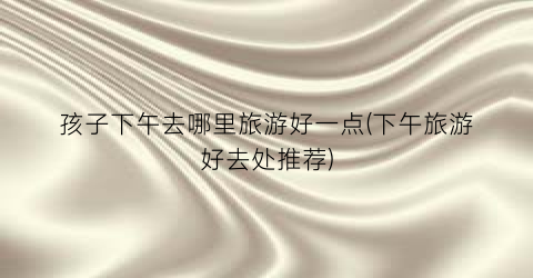 孩子下午去哪里旅游好一点(下午旅游好去处推荐)
