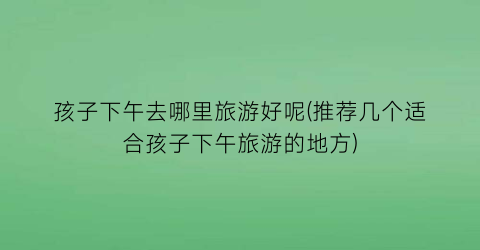 孩子下午去哪里旅游好呢(推荐几个适合孩子下午旅游的地方)